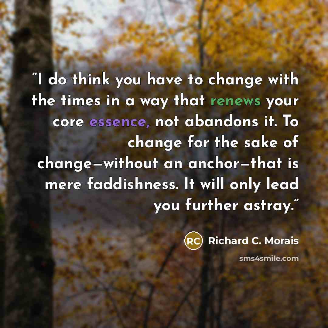 “I do think you have to change with the times in a way that renews your core essence, not abandons it. To change for the sake of change—without an anchor—that is mere faddishness. It will only lead you further astray.” quote by Richard C. Morais