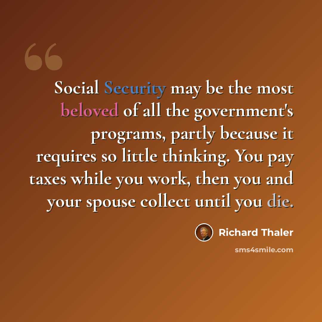 “Social Security may be the most beloved of all the government's programs, partly because it requires so little thinking. You pay taxes while you work, then you and your spouse collect until you die.” quote by Richard Thaler