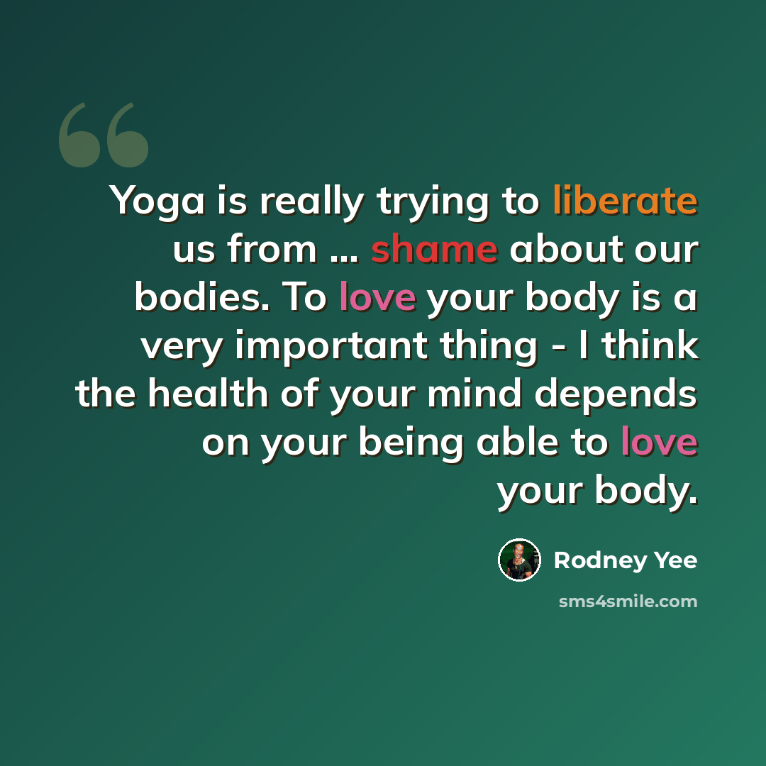 “Yoga is really trying to liberate us from ... shame about our bodies. To love your body is a very important thing - I think the health of your mind depends on your being able to love your body.” quote by Rodney Yee
