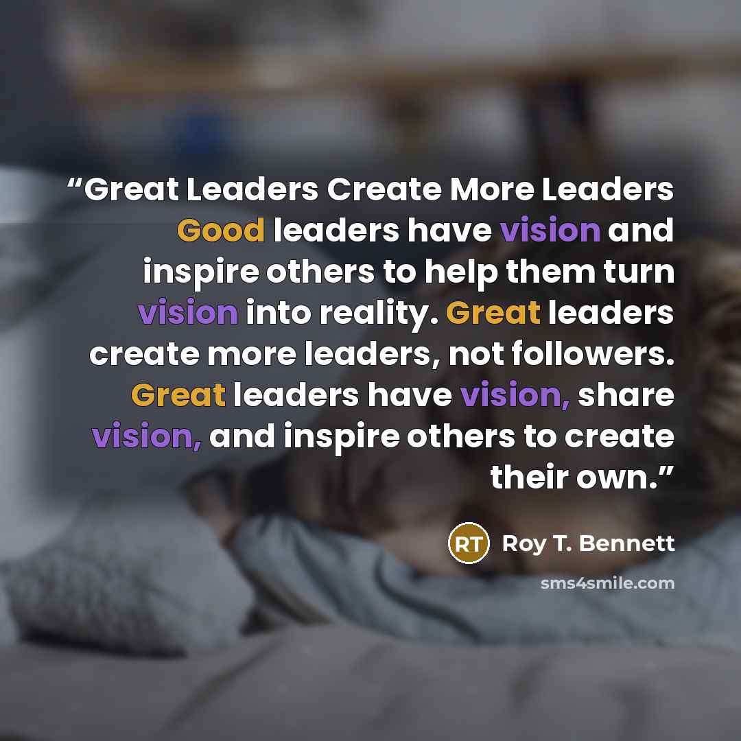 “Great Leaders Create More Leaders Good leaders have vision and inspire others to help them turn vision into reality. Great leaders create more leaders, not followers. Great leaders have vision, share vision, and inspire others to create their own.” quote by Roy T. Bennett
