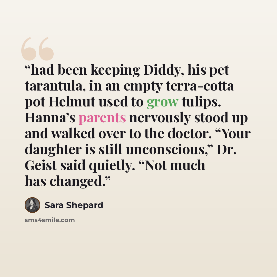 “had been keeping Diddy, his pet tarantula, in an empty terra-cotta pot Helmut used to grow tulips. Hanna’s parents nervously stood up and walked over to the doctor. “Your daughter is still unconscious,” Dr. Geist said quietly. “Not much has changed.” quote by Sara Shepard