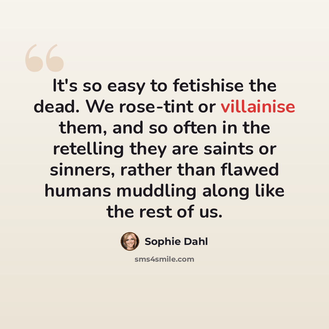 “It's so easy to fetishise the dead. We rose-tint or villainise them, and so often in the retelling they are saints or sinners, rather than flawed humans muddling along like the rest of us.” quote by Sophie Dahl