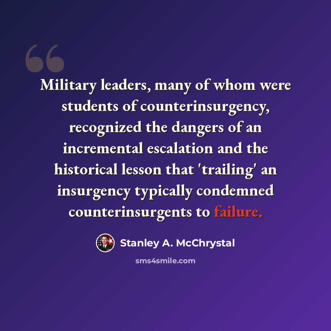 “Military leaders, many of whom were students of counterinsurgency, recognized the dangers of an incremental escalation and the historical lesson that 'trailing' an insurgency typically condemned counterinsurgents to failure.” quote by Stanley A. McChrystal