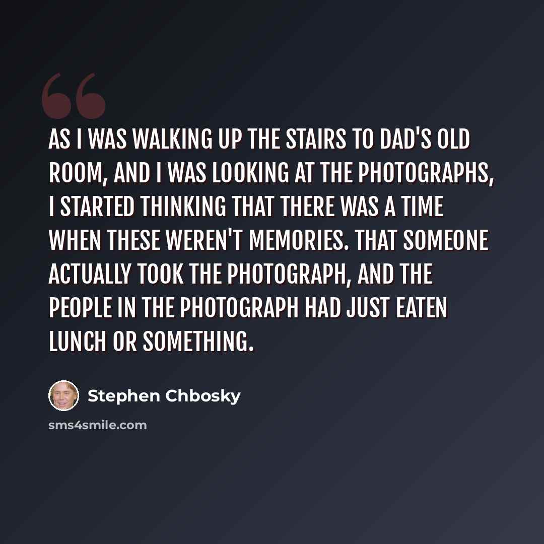 “As I was walking up the stairs to dad's old room, and I was looking at the photographs, I started thinking that there was a time when these weren't memories. That someone actually took the photograph, and the people in the photograph had just eaten lunch or something.” quote by Stephen Chbosky