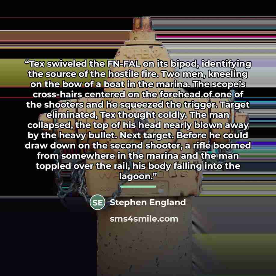 “Tex swiveled the FN-FAL on its bipod, identifying the source of the hostile fire. Two men, kneeling on the bow of a boat in the marina. The scope’s cross-hairs centered on the forehead of one of the shooters and he squeezed the trigger. Target eliminated, Tex thought coldly. The man collapsed, the…” quote by Stephen England