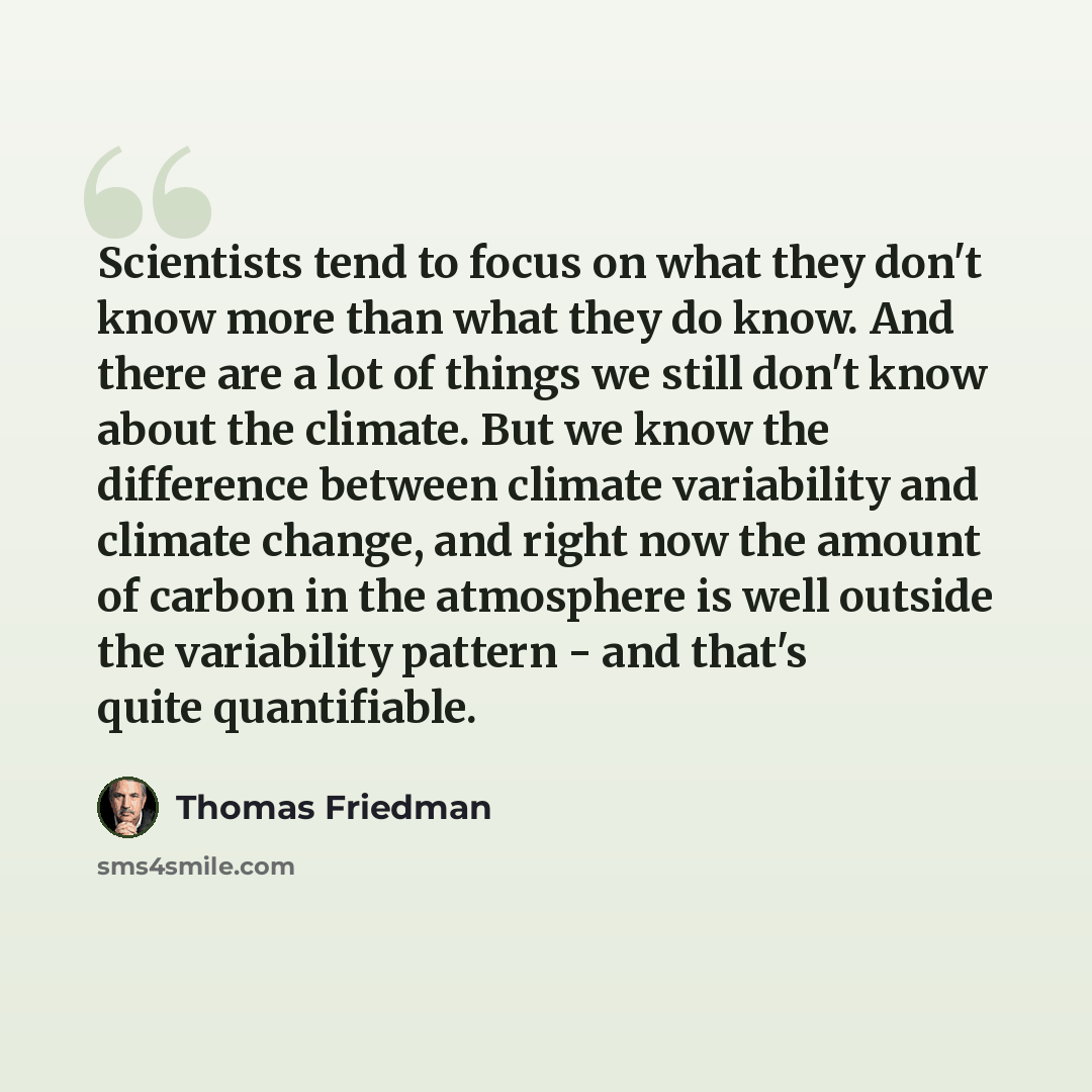 “Scientists tend to focus on what they don't know more than what they do know. And there are a lot of things we still don't know about the climate. But we know the difference between climate variability and climate change, and right now the amount of carbon in the atmosphere is well outside the…” quote by Thomas Friedman
