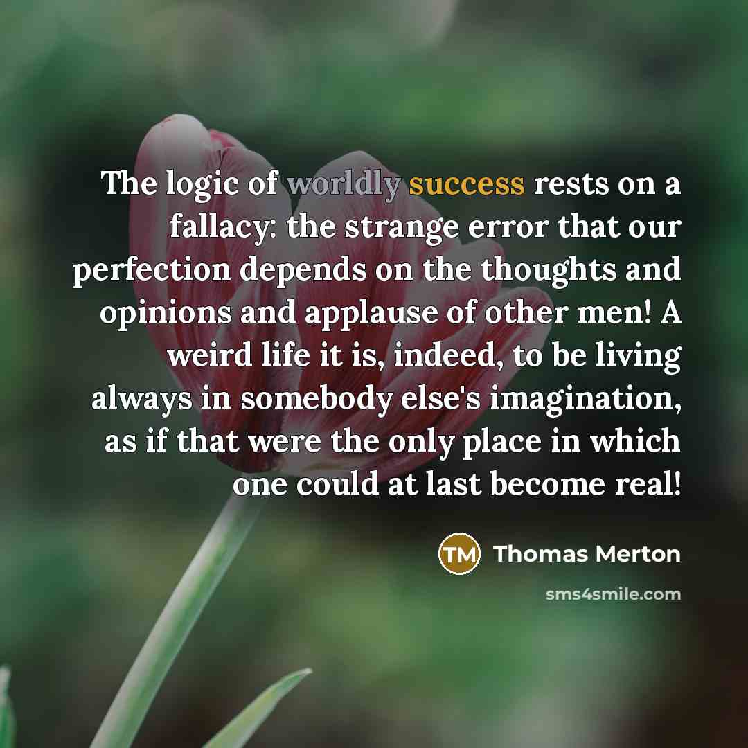 “The logic of worldly success rests on a fallacy: the strange error that our perfection depends on the thoughts and opinions and applause of other men! A weird life it is, indeed, to be living always in somebody else's imagination, as if that were the only place in which one could at last become…” quote by Thomas Merton
