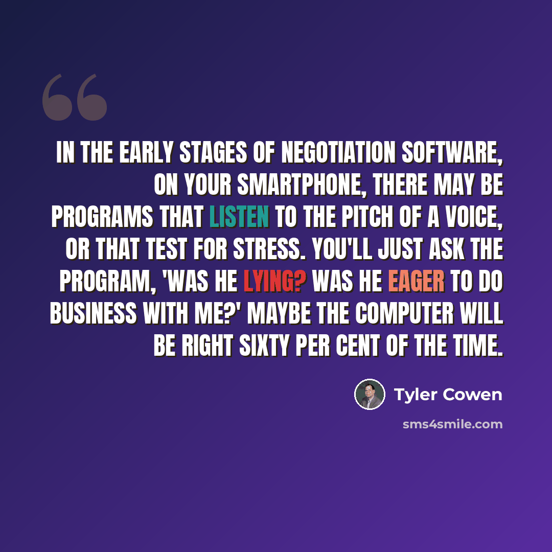 “In the early stages of negotiation software, on your smartphone, there may be programs that listen to the pitch of a voice, or that test for stress. You'll just ask the program, 'Was he lying? Was he eager to do business with me?' Maybe the computer will be right sixty per cent of the time.” quote by Tyler Cowen