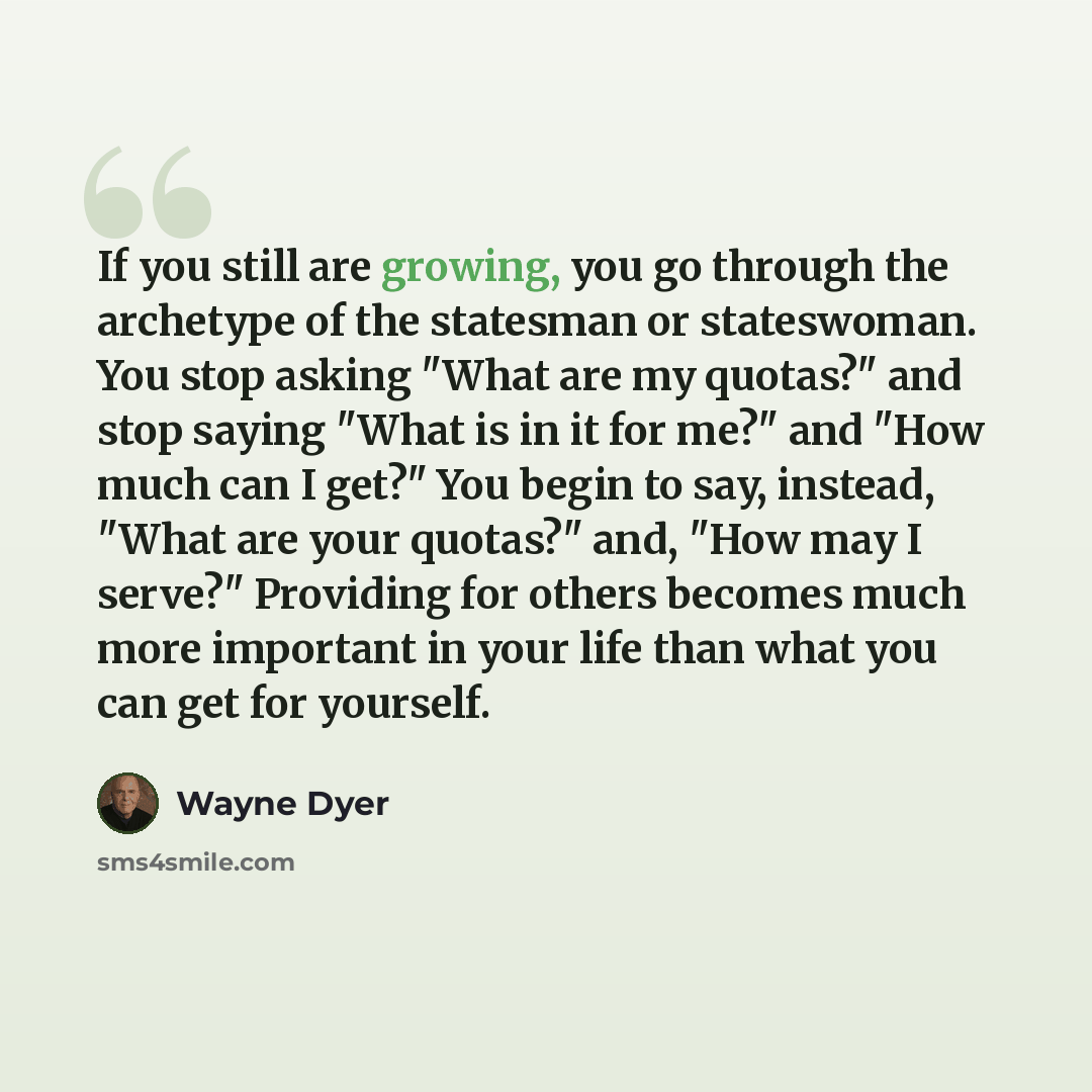 “If you still are growing, you go through the archetype of the statesman or stateswoman. You stop asking "What are my quotas?" and stop saying "What is in it for me?" and "How much can I get?" You begin to say, instead, "What are your quotas?" and, "How may I serve?" Providing for others becomes…” quote by Wayne Dyer