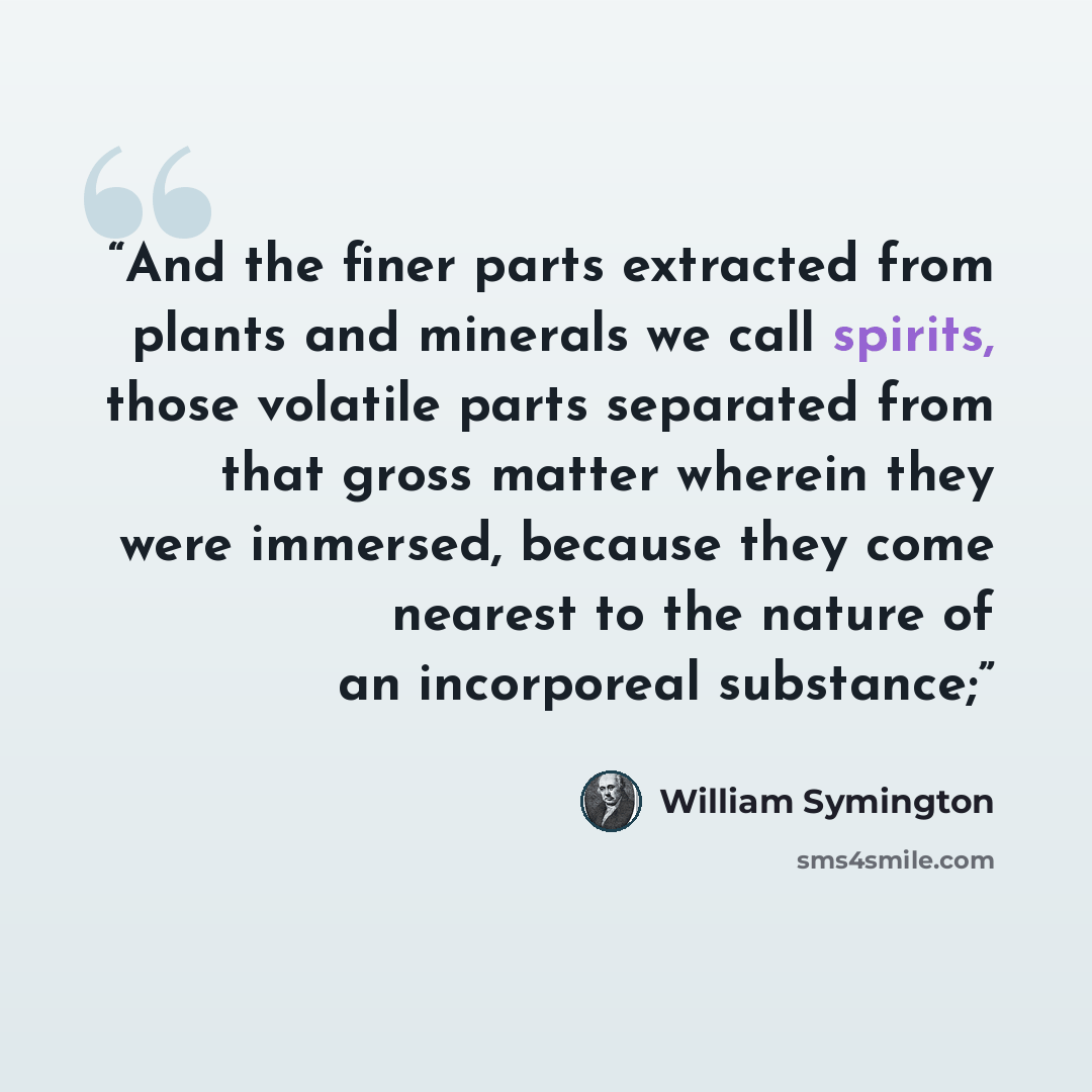 “And the finer parts extracted from plants and minerals we call spirits, those volatile parts separated from that gross matter wherein they were immersed, because they come nearest to the nature of an incorporeal substance;” quote by William Symington