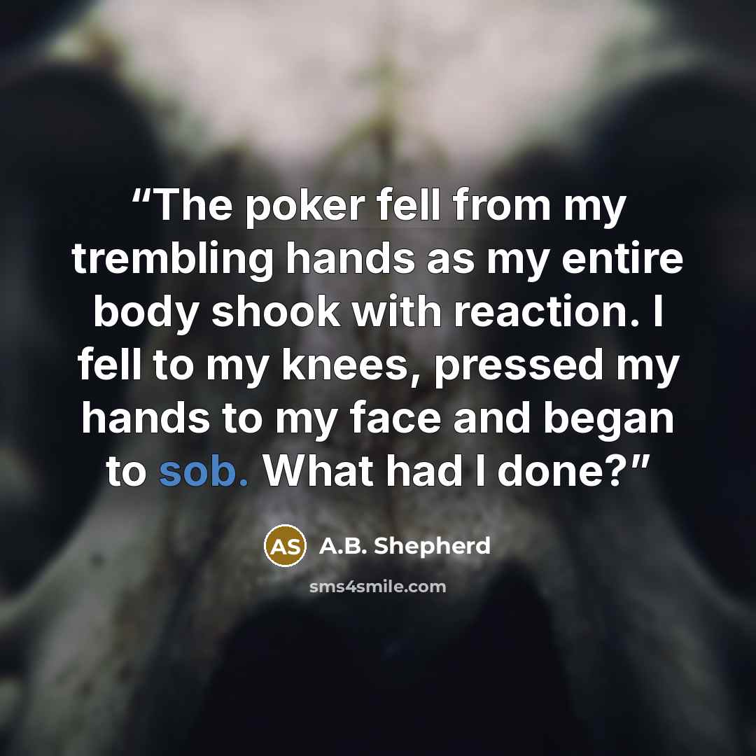 “The poker fell from my trembling hands as my entire body shook with reaction. I fell to my knees, pressed my hands to my face and began to sob. What had I done?” quote by a.b. shepherd