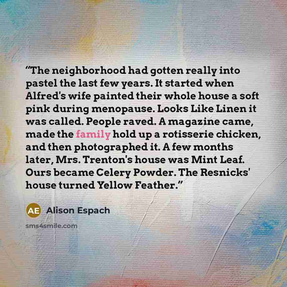 “The neighborhood had gotten really into pastel the last few years. It started when Alfred's wife painted their whole house a soft pink during menopause. Looks Like Linen it was called. People raved. A magazine came, made the family hold up a rotisserie chicken, and then photographed it. A few…” quote by Alison Espach