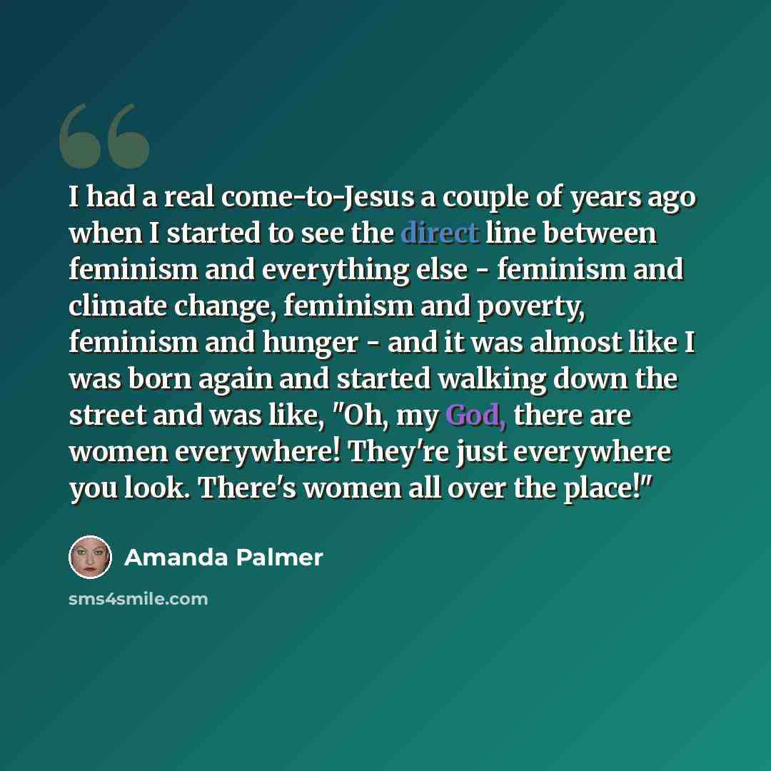 “I had a real come-to-Jesus a couple of years ago when I started to see the direct line between feminism and everything else - feminism and climate change, feminism and poverty, feminism and hunger - and it was almost like I was born again and started walking down the street and was like, "Oh, my…” quote by Amanda Palmer