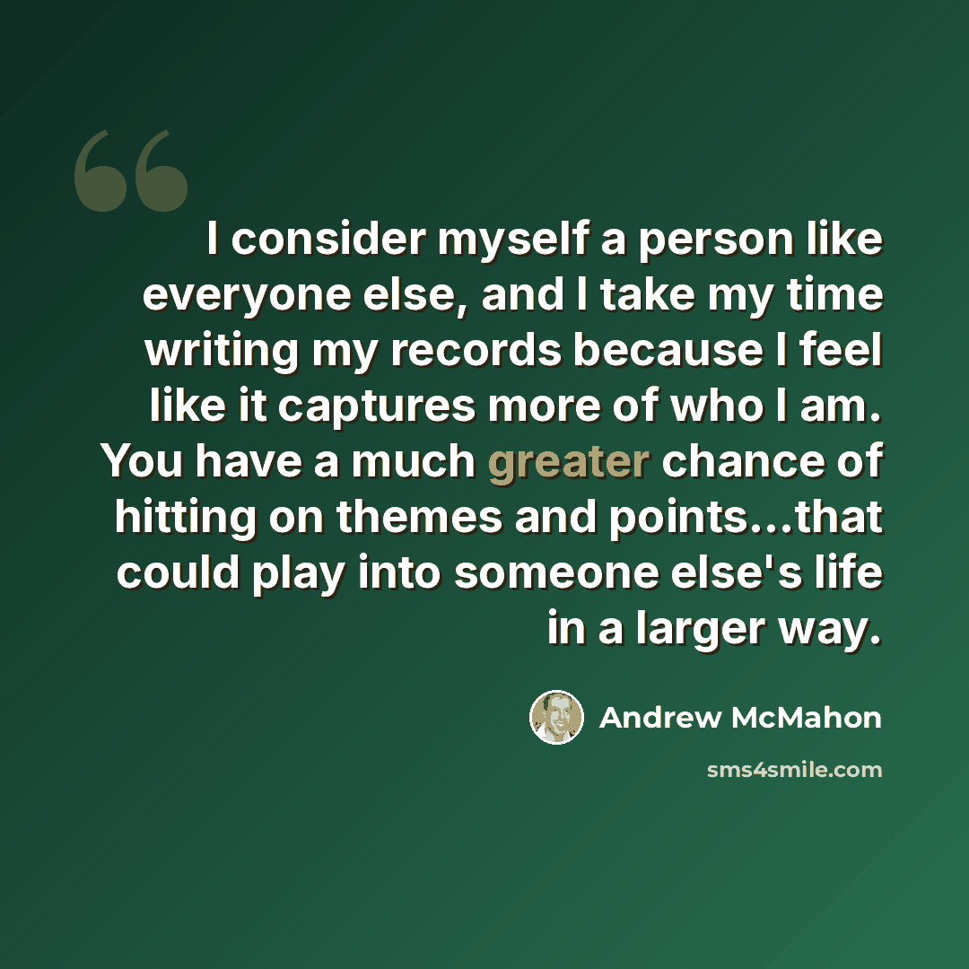 “I consider myself a person like everyone else, and I take my time writing my records because I feel like it captures more of who I am. You have a much greater chance of hitting on themes and points...that could play into someone else's life in a larger way.” quote by Andrew McMahon