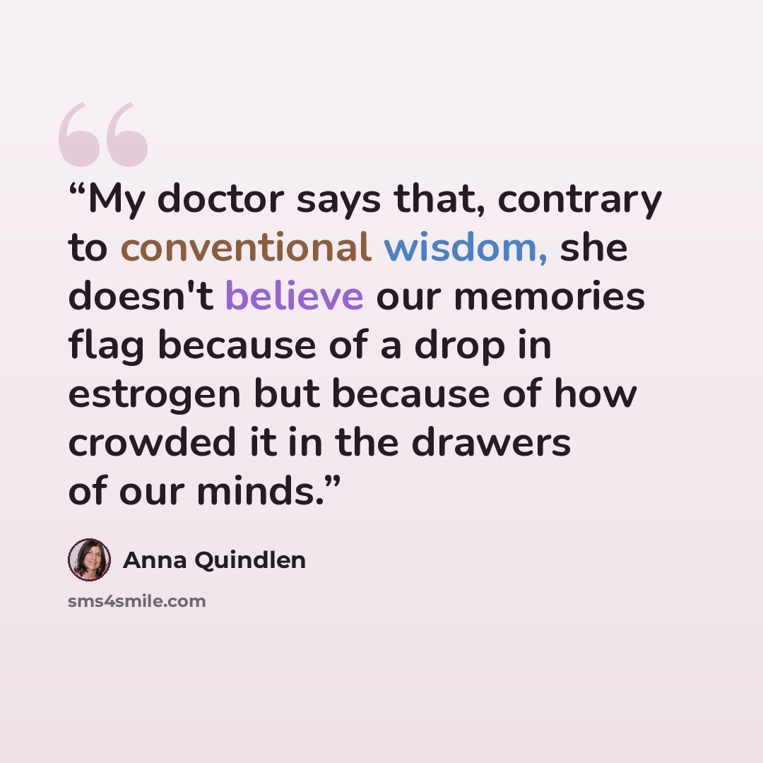 “My doctor says that, contrary to conventional wisdom, she doesn't believe our memories flag because of a drop in estrogen but because of how crowded it in the drawers of our minds.” quote by Anna Quindlen