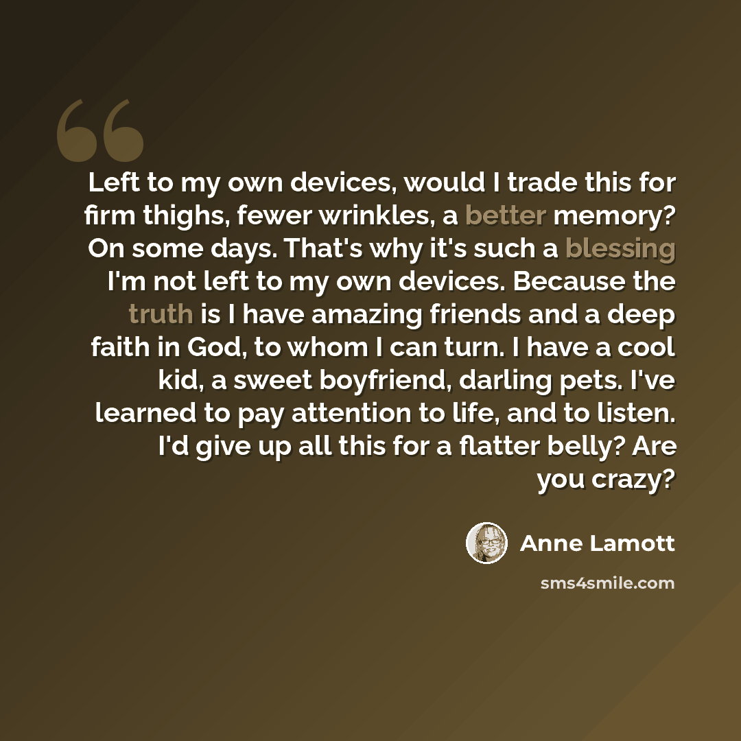 “Left to my own devices, would I trade this for firm thighs, fewer wrinkles, a better memory? On some days. That's why it's such a blessing I'm not left to my own devices. Because the truth is I have amazing friends and a deep faith in God, to whom I can turn. I have a cool kid, a sweet boyfriend…” quote by Anne Lamott