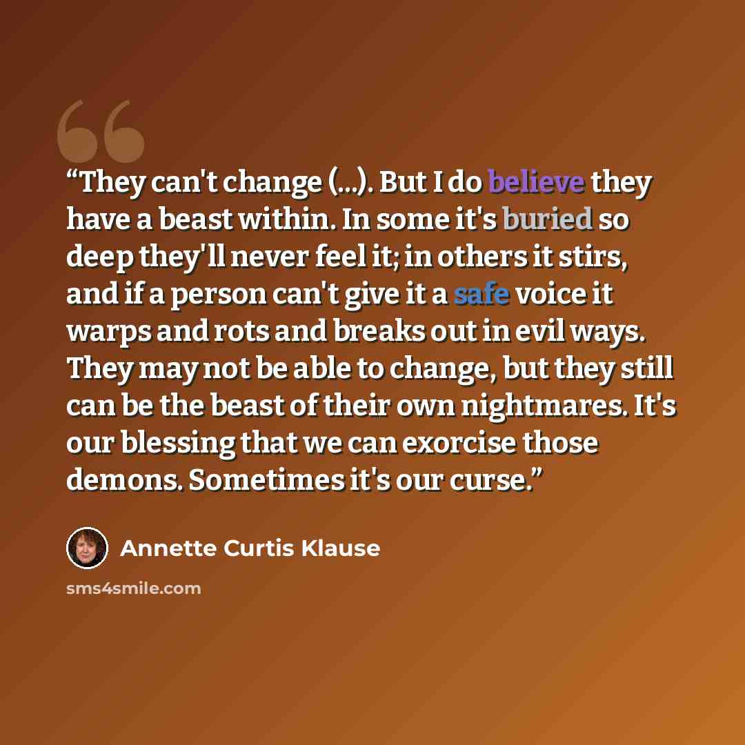 “They can't change (...). But I do believe they have a beast within. In some it's buried so deep they'll never feel it; in others it stirs, and if a person can't give it a safe voice it warps and rots and breaks out in evil ways. They may not be able to change, but they still can be the beast of…” quote by Annette Curtis Klause