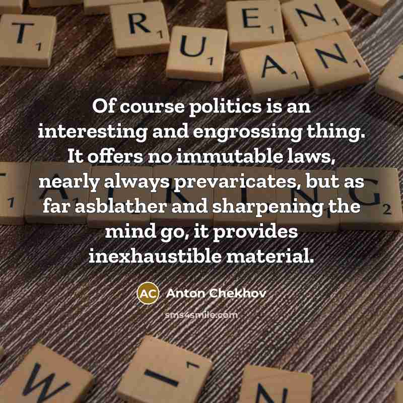 “Of course politics is an interesting and engrossing thing. It offers no immutable laws, nearly always prevaricates, but as far asblather and sharpening the mind go, it provides inexhaustible material.” quote by Anton Chekhov