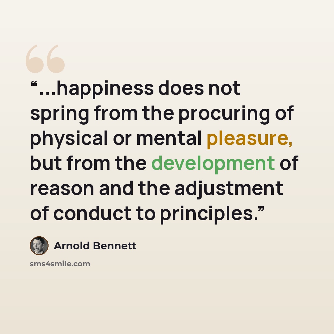 “...happiness does not spring from the procuring of physical or mental pleasure, but from the development of reason and the adjustment of conduct to principles.” quote by Arnold Bennett