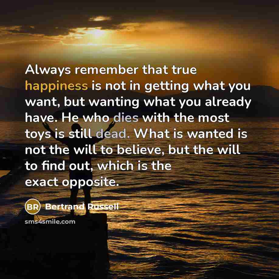 “Always remember that true happiness is not in getting what you want, but wanting what you already have. He who dies with the most toys is still dead. What is wanted is not the will to believe, but the will to find out, which is the exact opposite.” quote by Bertrand Russell