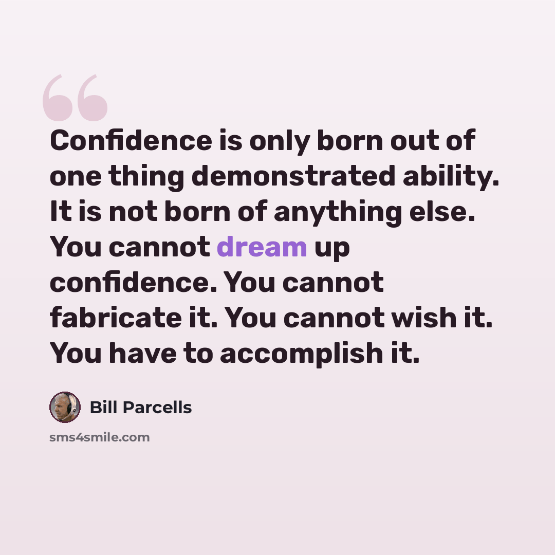 “Confidence is only born out of one thing demonstrated ability. It is not born of anything else. You cannot dream up confidence. You cannot fabricate it. You cannot wish it. You have to accomplish it.” quote by Bill Parcells