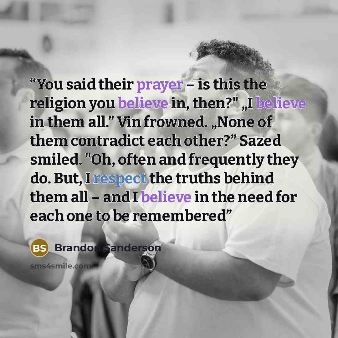 “You said their prayer – is this the religion you believe in, then?" „I believe in them all.” Vin frowned. „None of them contradict each other?” Sazed smiled. "Oh, often and frequently they do. But, I respect the truths behind them all – and I believe in the need for each one to be remembered” quote by Brandon Sanderson