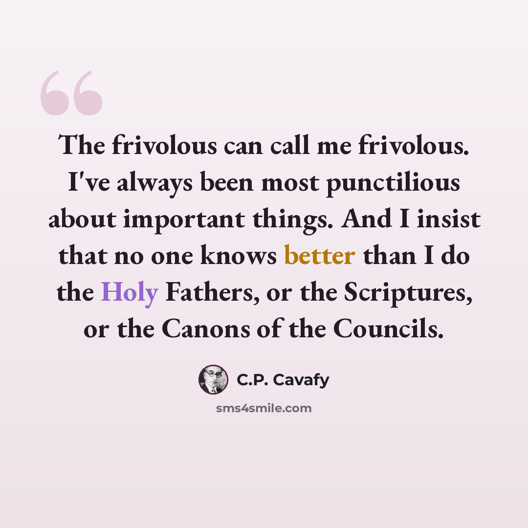 “The frivolous can call me frivolous. I've always been most punctilious about important things. And I insist that no one knows better than I do the Holy Fathers, or the Scriptures, or the Canons of the Councils.” quote by C.P. Cavafy