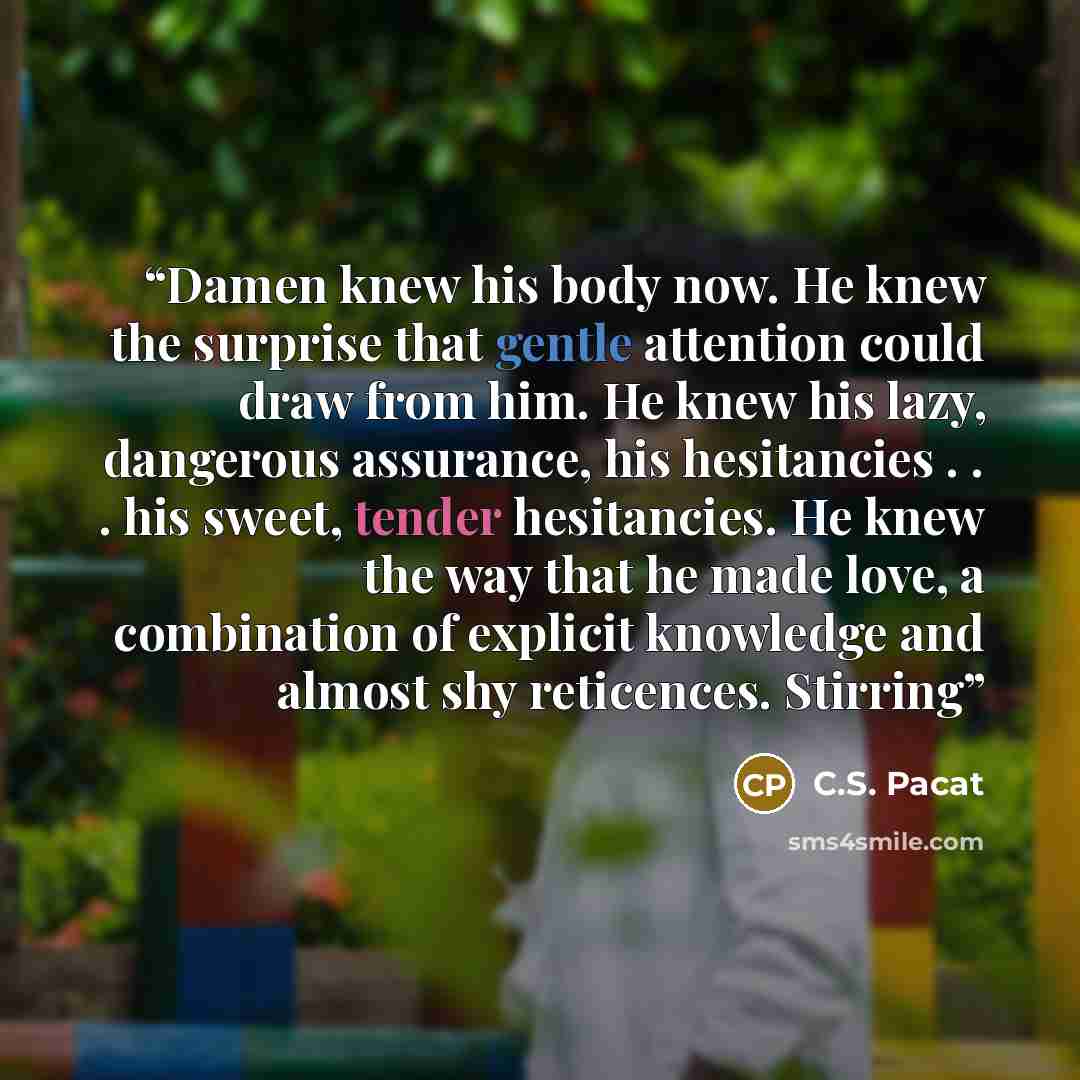 “Damen knew his body now. He knew the surprise that gentle attention could draw from him. He knew his lazy, dangerous assurance, his hesitancies . . . his sweet, tender hesitancies. He knew the way that he made love, a combination of explicit knowledge and almost shy reticences. Stirring” quote by C.S. Pacat