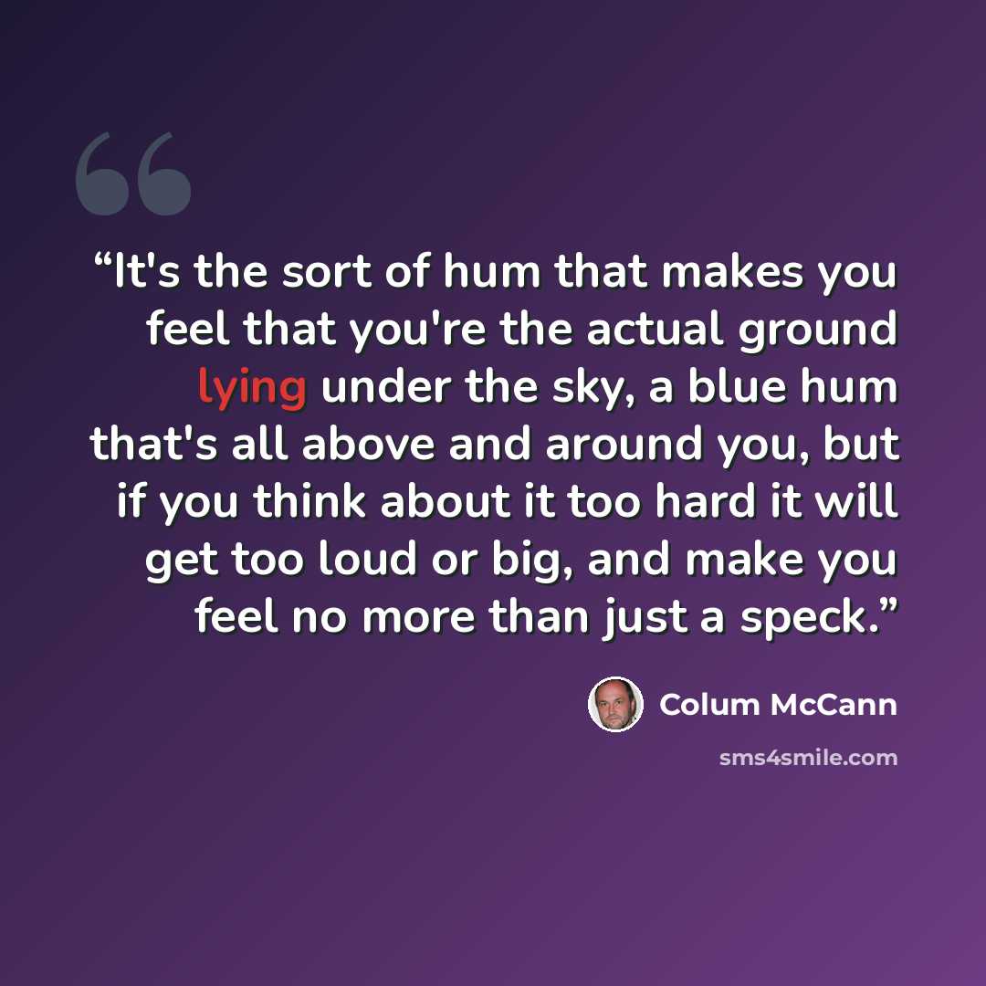 “It's the sort of hum that makes you feel that you're the actual ground lying under the sky, a blue hum that's all above and around you, but if you think about it too hard it will get too loud or big, and make you feel no more than just a speck.” quote by Colum McCann