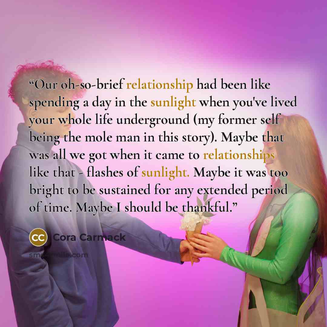 “Our oh-so-brief relationship had been like spending a day in the sunlight when you've lived your whole life underground (my former self being the mole man in this story). Maybe that was all we got when it came to relationships like that - flashes of sunlight. Maybe it was too bright to be…” quote by Cora Carmack