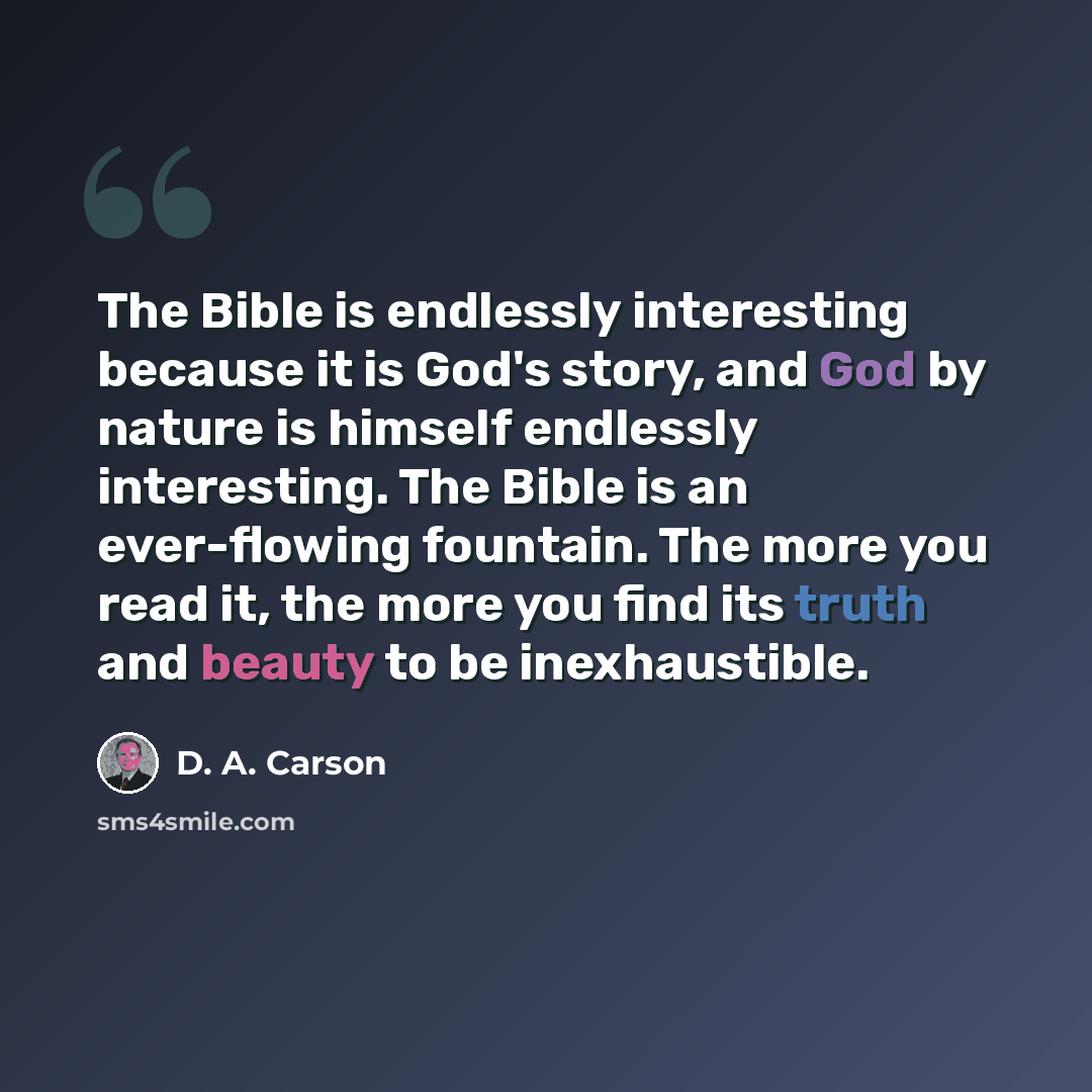 “The Bible is endlessly interesting because it is God's story, and God by nature is himself endlessly interesting. The Bible is an ever-flowing fountain. The more you read it, the more you find its truth and beauty to be inexhaustible.” quote by D. A. Carson