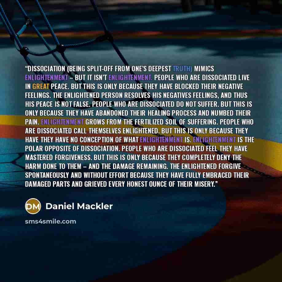 “Dissociation (being split-off from one’s deepest truth) mimics enlightenment – but it isn’t enlightenment. People who are dissociated live in great peace. But this is only because they have blocked their negative feelings. The enlightened person resolves his negatives feelings, and thus his peace…” quote by Daniel Mackler