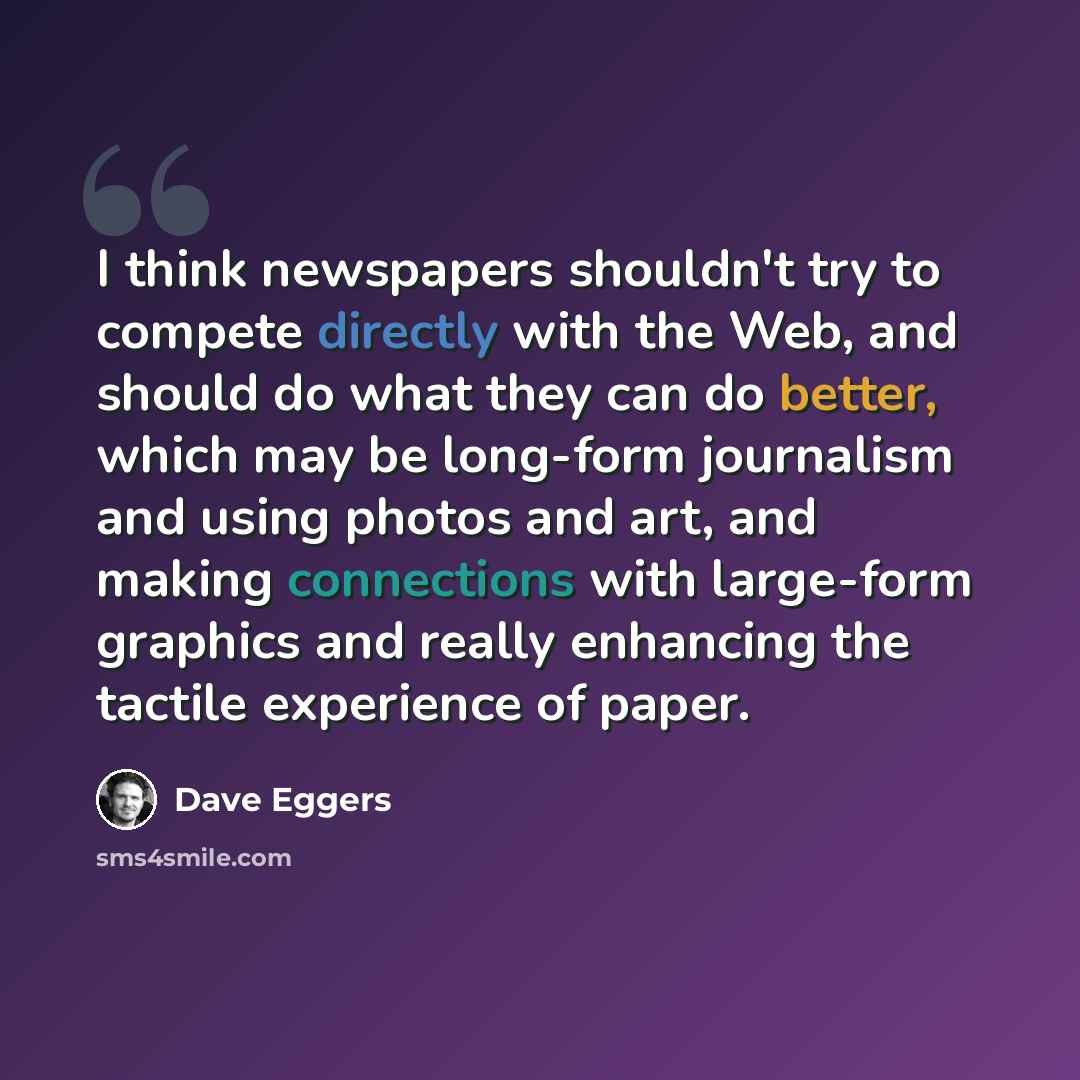 “I think newspapers shouldn't try to compete directly with the Web, and should do what they can do better, which may be long-form journalism and using photos and art, and making connections with large-form graphics and really enhancing the tactile experience of paper.” quote by Dave Eggers