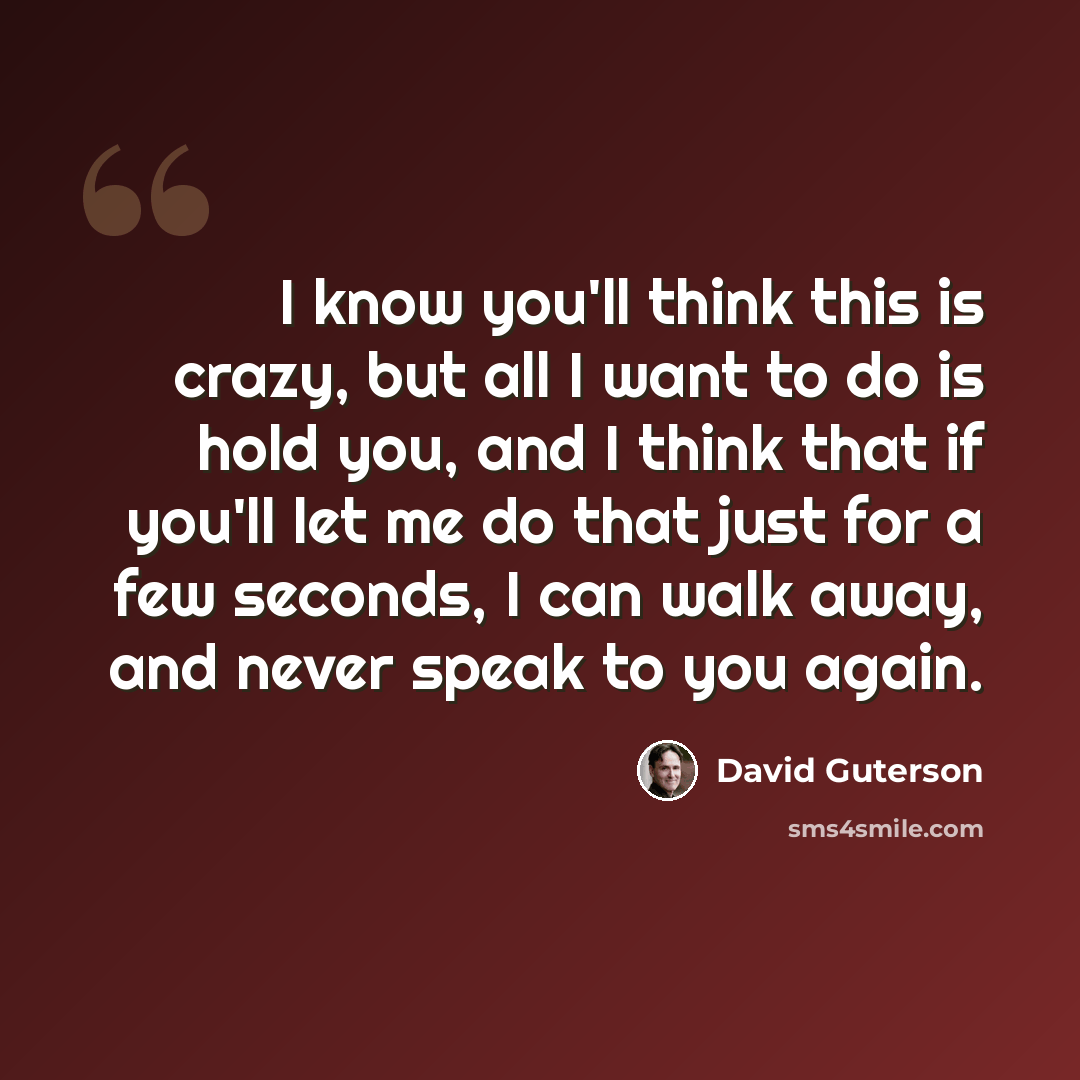 “I know you'll think this is crazy, but all I want to do is hold you, and I think that if you'll let me do that just for a few seconds, I can walk away, and never speak to you again.” quote by David Guterson