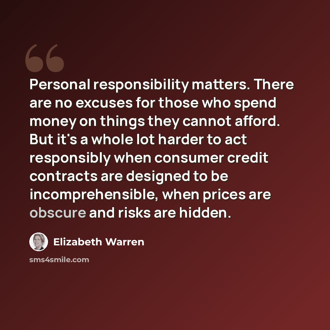 “Personal responsibility matters. There are no excuses for those who spend money on things they cannot afford. But it's a whole lot harder to act responsibly when consumer credit contracts are designed to be incomprehensible, when prices are obscure and risks are hidden.” quote by Elizabeth Warren