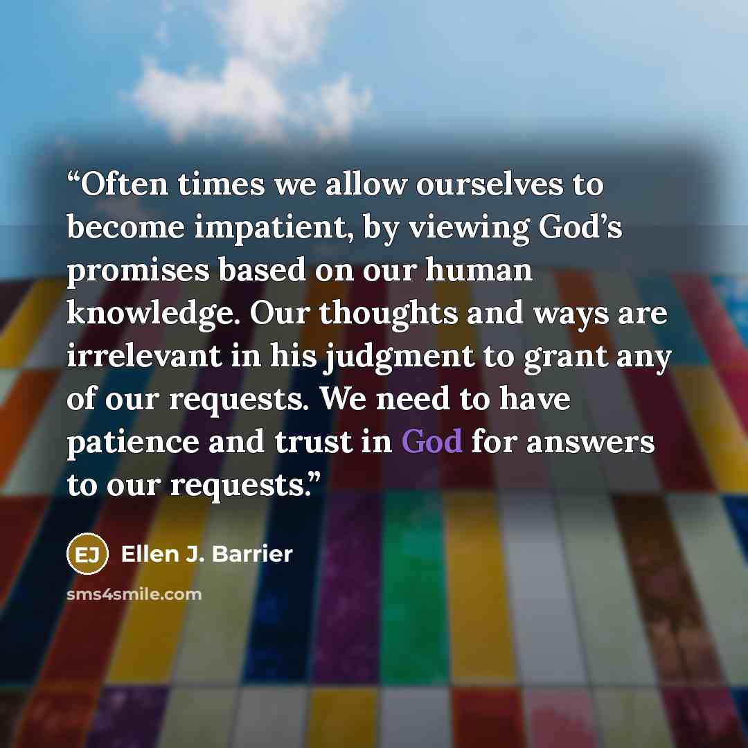 “Often times we allow ourselves to become impatient, by viewing God’s promises based on our human knowledge. Our thoughts and ways are irrelevant in his judgment to grant any of our requests. We need to have patience and trust in God for answers to our requests.” quote by Ellen J. Barrier