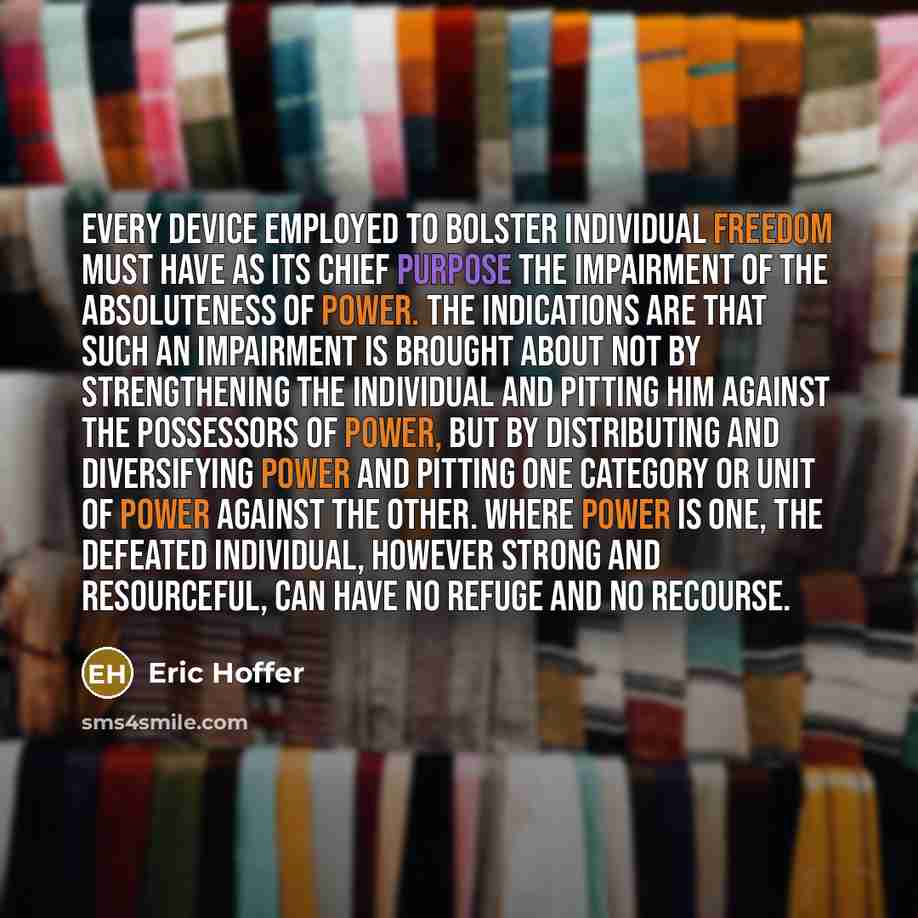 “Every device employed to bolster individual freedom must have as its chief purpose the impairment of the absoluteness of power. The indications are that such an impairment is brought about not by strengthening the individual and pitting him against the possessors of power, but by distributing and…” quote by Eric Hoffer