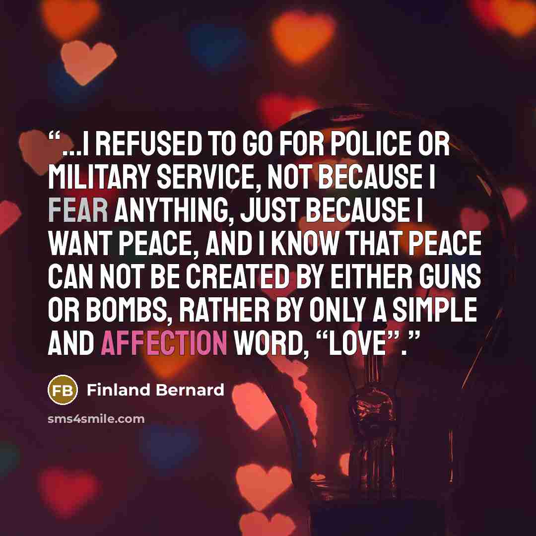 “…I refused to go for police or military service, not because I fear anything, just because I want PEACE, and I know that PEACE can not be created by either guns or bombs, rather by only a simple and affection word, “LOVE”.” quote by Finland Bernard