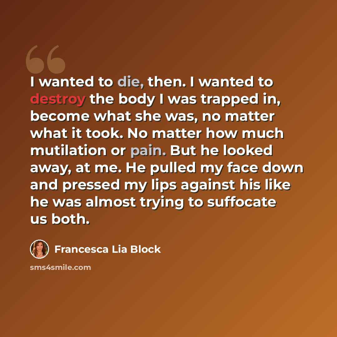 “I wanted to die, then. I wanted to destroy the body I was trapped in, become what she was, no matter what it took. No matter how much mutilation or pain. But he looked away, at me. He pulled my face down and pressed my lips against his like he was almost trying to suffocate us both.” quote by Francesca Lia Block