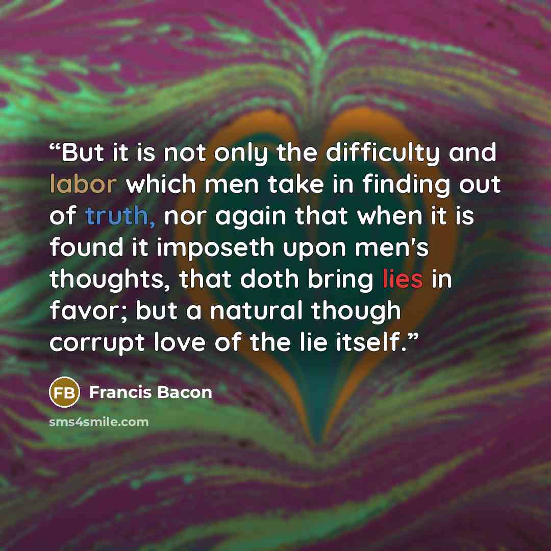 “But it is not only the difficulty and labor which men take in finding out of truth, nor again that when it is found it imposeth upon men's thoughts, that doth bring lies in favor; but a natural though corrupt love of the lie itself.” quote by Francis Bacon