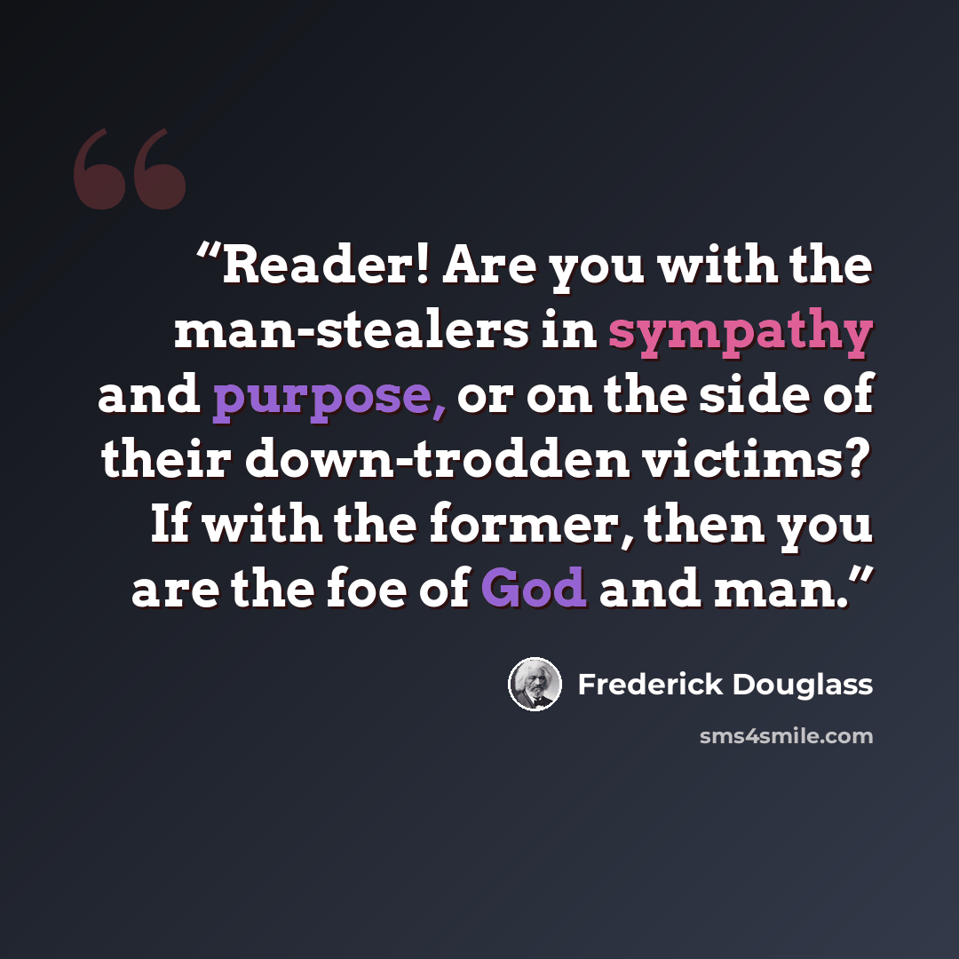 “Reader! Are you with the man-stealers in sympathy and purpose, or on the side of their down-trodden victims? If with the former, then you are the foe of God and man.” quote by Frederick Douglass