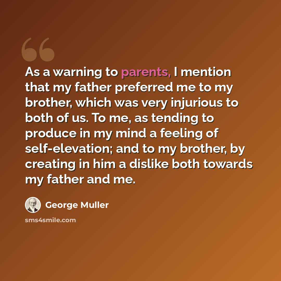 “As a warning to parents, I mention that my father preferred me to my brother, which was very injurious to both of us. To me, as tending to produce in my mind a feeling of self-elevation; and to my brother, by creating in him a dislike both towards my father and me.” quote by George Muller