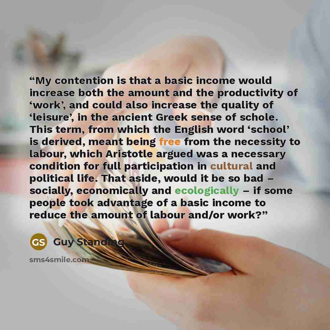 “My contention is that a basic income would increase both the amount and the productivity of ‘work’, and could also increase the quality of ‘leisure’, in the ancient Greek sense of schole. This term, from which the English word ‘school’ is derived, meant being free from the necessity to labour…” quote by Guy Standing