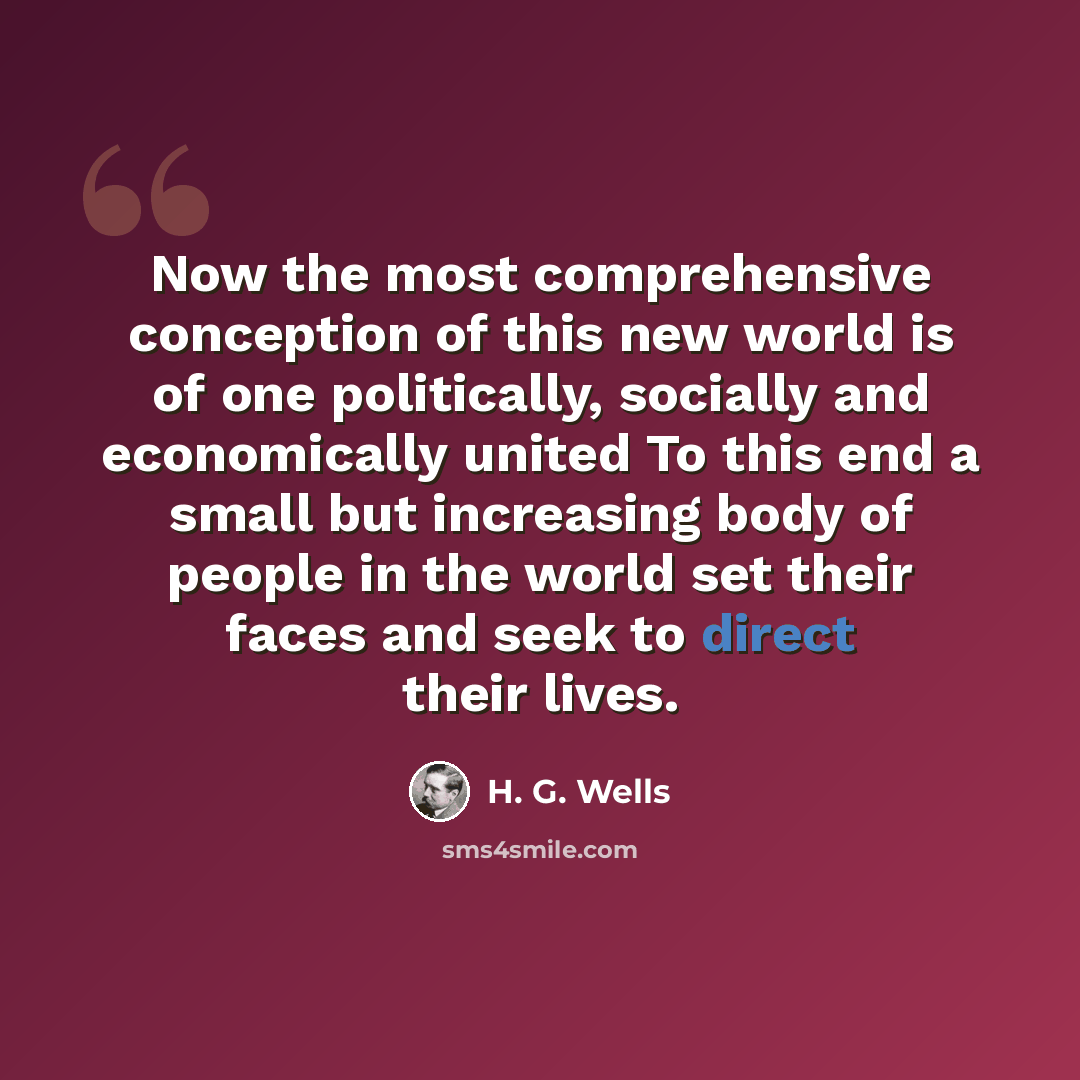 “Now the most comprehensive conception of this new world is of one politically, socially and economically united To this end a small but increasing body of people in the world set their faces and seek to direct their lives.” quote by H. G. Wells