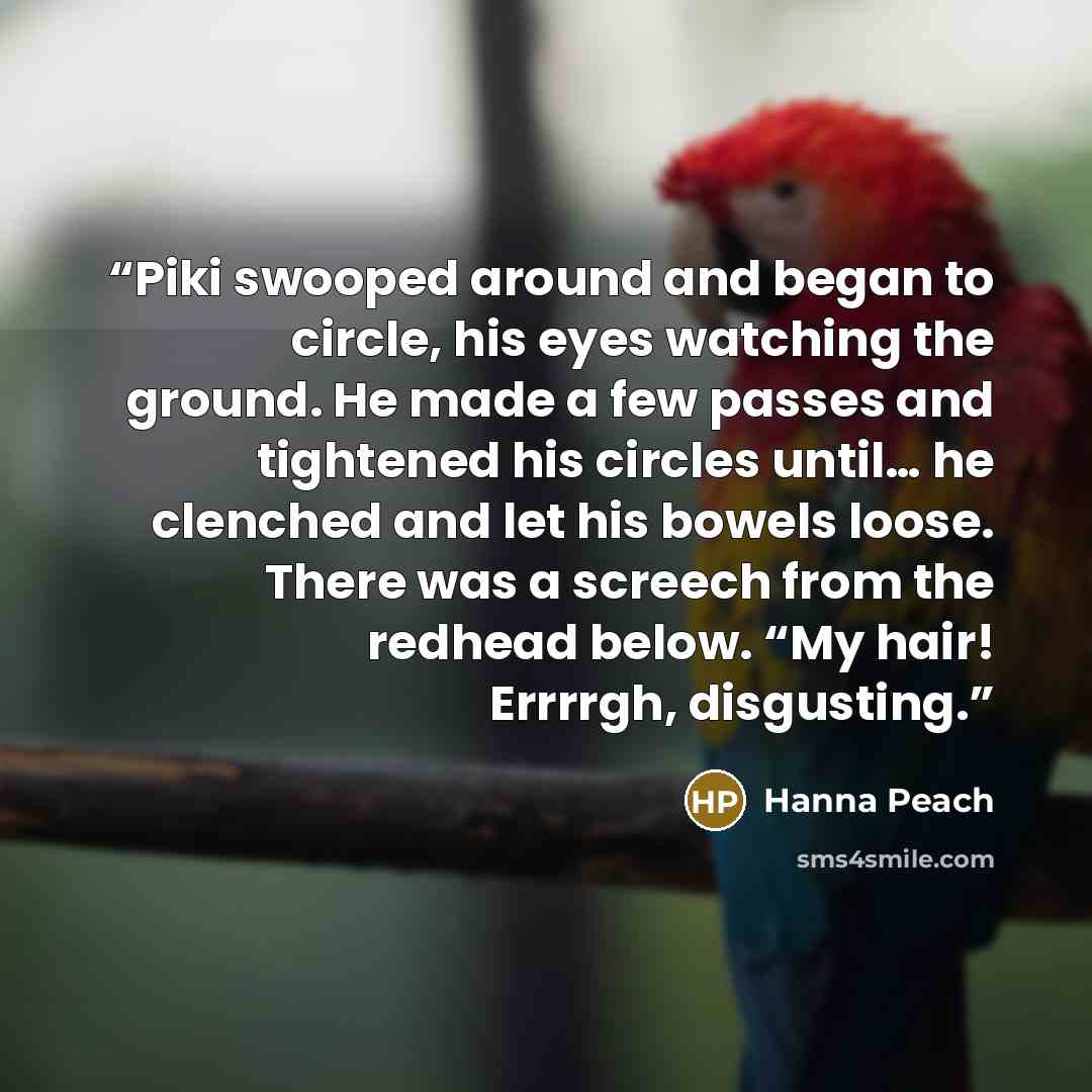 “Piki swooped around and began to circle, his eyes watching the ground. He made a few passes and tightened his circles until… he clenched and let his bowels loose. There was a screech from the redhead below. “My hair! Errrrgh, disgusting.” quote by Hanna Peach