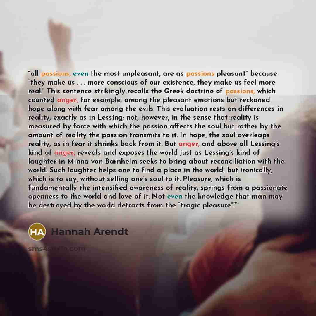 “all passions, even the most unpleasant, are as passions pleasant” because “they make us . . . more conscious of our existence, they make us feel more real.” This sentence strikingly recalls the Greek doctrine of passions, which counted anger, for example, among the pleasant emotions but reckoned…” quote by Hannah Arendt