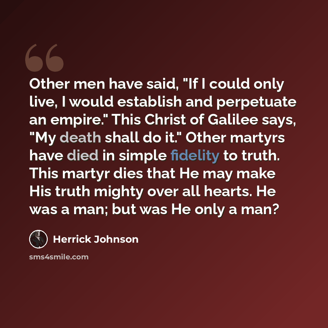 “Other men have said, "If I could only live, I would establish and perpetuate an empire." This Christ of Galilee says, "My death shall do it." Other martyrs have died in simple fidelity to truth. This martyr dies that He may make His truth mighty over all hearts. He was a man; but was He only a man?” quote by Herrick Johnson