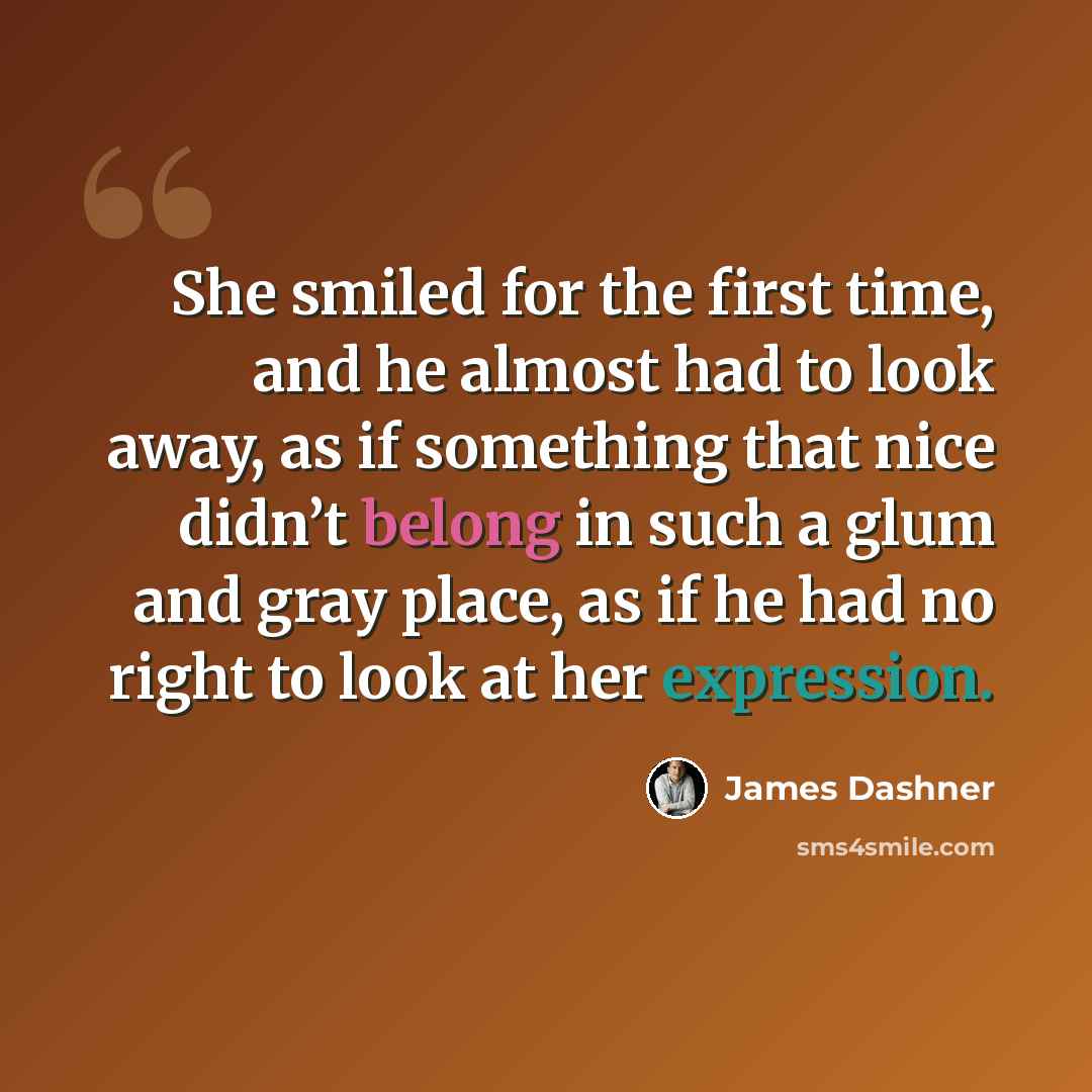 “She smiled for the first time, and he almost had to look away, as if something that nice didn’t belong in such a glum and gray place, as if he had no right to look at her expression.” quote by James Dashner