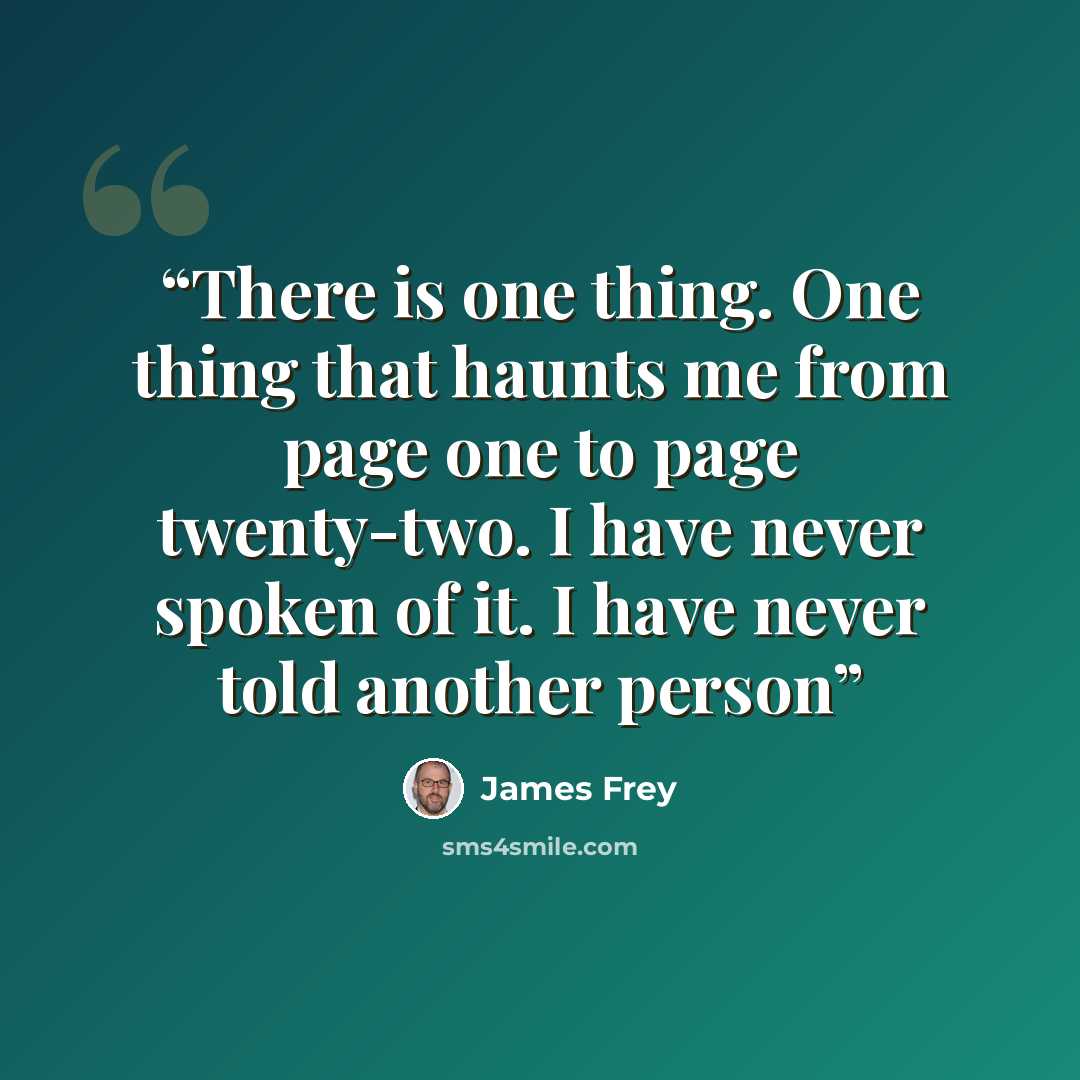 “There is one thing. One thing that haunts me from page one to page twenty-two. I have never spoken of it. I have never told another person” quote by James Frey