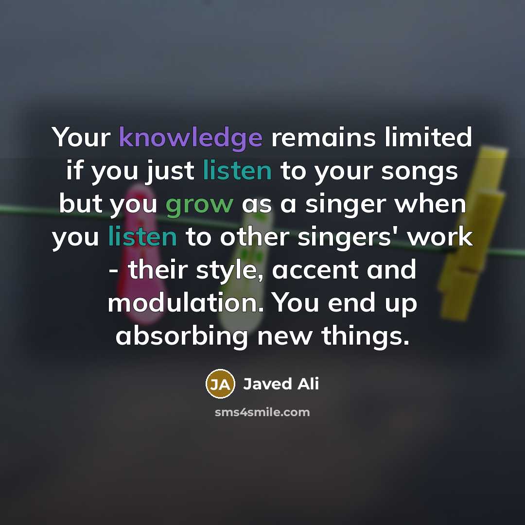 “Your knowledge remains limited if you just listen to your songs but you grow as a singer when you listen to other singers' work - their style, accent and modulation. You end up absorbing new things.” quote by Javed Ali